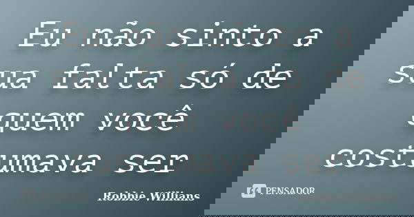 Eu não sinto a sua falta só de quem você costumava ser... Frase de Robbie Willians.