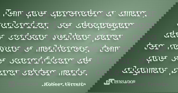 Tem que aprender a amar, valoriza, se desapegar das coisas velhas para ter novas e melhores, tem que se sacrificar de algumas para obter mais.... Frase de Robeer Ferreira.