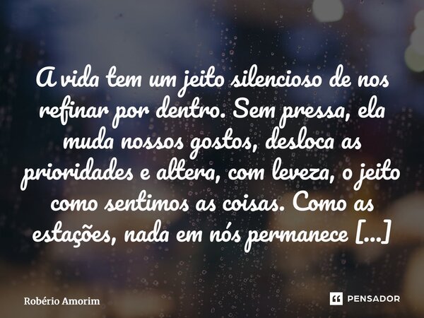 A vida tem um jeito silencioso de nos refinar por dentro. Sem pressa, ela muda nossos gostos, desloca as prioridades e altera, com leveza, o jeito como sentimo... Frase de Robério Amorim.
