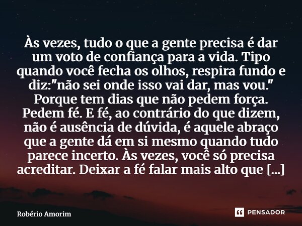 ⁠Às vezes, tudo o que a gente precisa é dar um voto de confiança para a vida. Tipo quando você fecha os olhos, respira fundo e diz: "não sei onde isso vai ... Frase de Robério Amorim.