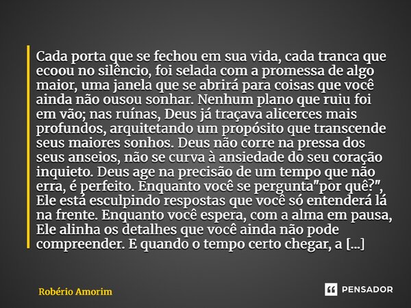 Cada porta que se fechou em sua vida, cada tranca que ecoou no silêncio, foi selada com a promessa de algo maior, uma janela que se abrirá para coisas que você... Frase de Robério Amorim.