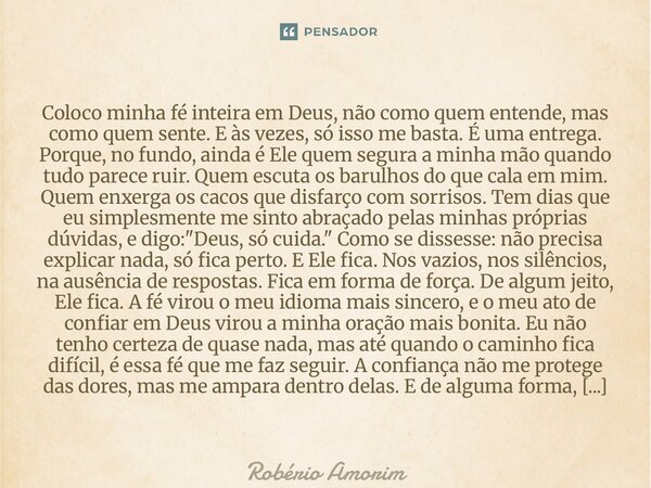 Coloco minha fé inteira em Deus, não como quem entende, mas como quem sente. E às vezes, só isso me basta. É uma entrega. Porque, no fundo, ainda é Ele quem se... Frase de Robério Amorim.