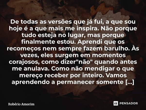 De todas as versões que já fui, a que sou hoje é a que mais me inspira. Não porque tudo esteja no lugar, mas porque finalmente estou. Aprendi que os recomeços ... Frase de Robério Amorim.