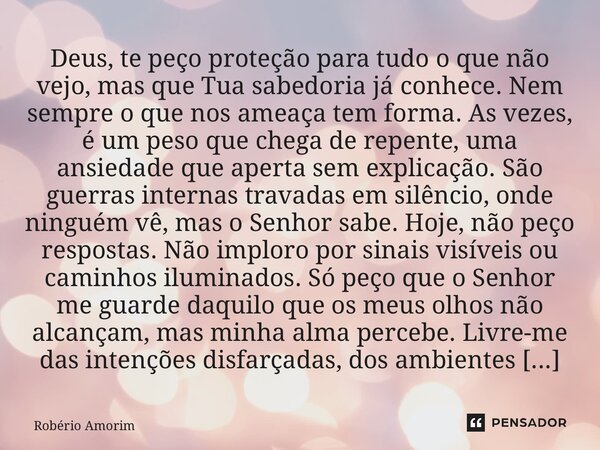 Deus, te peço proteção para tudo o que não vejo, mas que Tua sabedoria já conhece. Nem sempre o que nos ameaça tem forma. As vezes, é um peso que chega de repe... Frase de Robério Amorim.