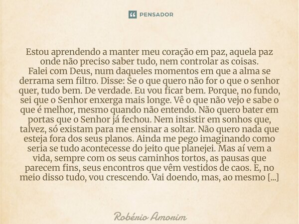 ⁠Estou aprendendo a manter meu coração em paz, aquela paz onde não preciso saber tudo, nem controlar as coisas. Falei com Deus, num daqueles momentos em que a a... Frase de Robério Amorim.