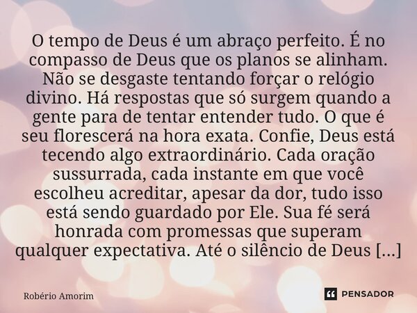 O tempo de Deus é um abraço perfeito. É no compasso de Deus que os planos se alinham. Não se desgaste tentando forçar o relógio divino. Há respostas que só sur... Frase de Robério Amorim.
