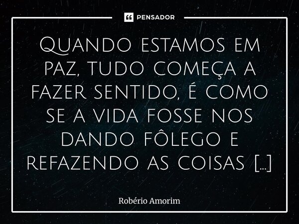 Quando estamos em paz, tudo começa a fazer sentido, é como se a vida fosse nos dando fôlego e refazendo as coisas de um jeito leve. Só o coração sabe o que cus... Frase de Robério Amorim.