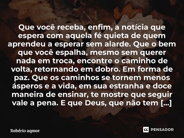 Que você receba, enfim, a notícia que espera com aquela fé quieta de quem aprendeu a esperar sem alarde. Que o bem que você espalha, mesmo sem querer nada em t... Frase de Robério Amorim.