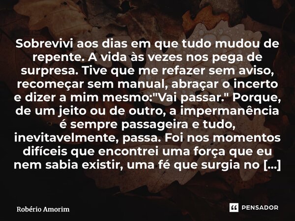 Sobrevivi aos dias em que tudo mudou de repente. A vida às vezes nos pega de surpresa. Tive que me refazer sem aviso, recomeçar sem manual, abraçar o incerto e... Frase de Robério Amorim.