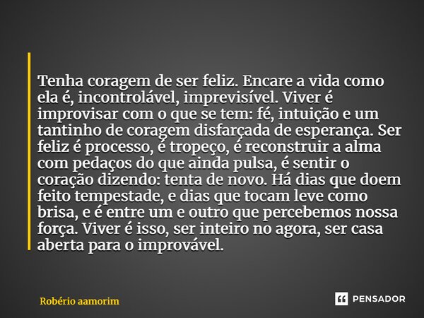  Tenha coragem de ser feliz. Encare a vida como ela é, incontrolável, imprevisível. Viver é improvisar com o que se tem: fé, intuição e um tantinho de coragem ... Frase de Robério Amorim.
