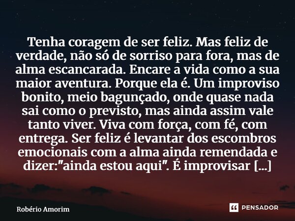 Tenha coragem de ser feliz. Mas feliz de verdade, não só de sorriso para fora, mas de alma escancarada. Encare a vida como a sua maior aventura. Porque ela é. ... Frase de Robério Amorim.