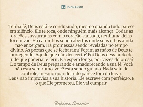 Tenha fé, Deus está te conduzindo, mesmo quando tudo parece em silêncio. Ele te toca, onde ninguém mais alcança. Todas as orações sussurradas com o coração can... Frase de Robério Amorim.