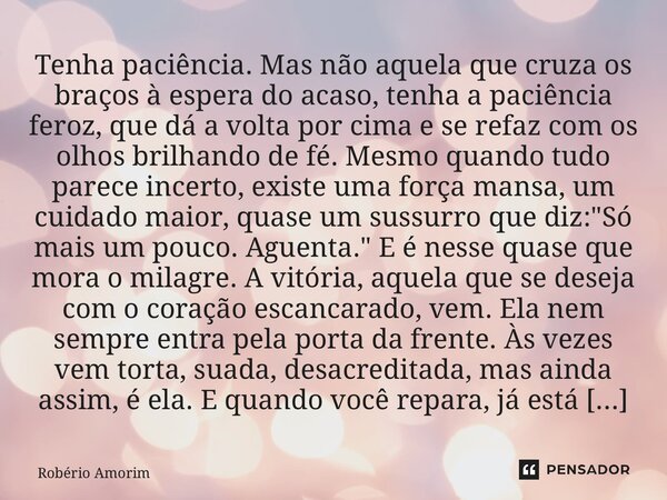 Tenha paciência. Mas não aquela que cruza os braços à espera do acaso, tenha a paciência feroz, que dá a volta por cima e se refaz com os olhos brilhando de fé... Frase de Robério Amorim.
