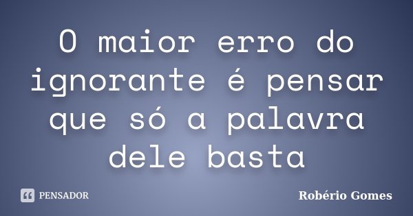 O maior erro do ignorante é pensar que só a palavra dele basta... Frase de Robério Gomes.