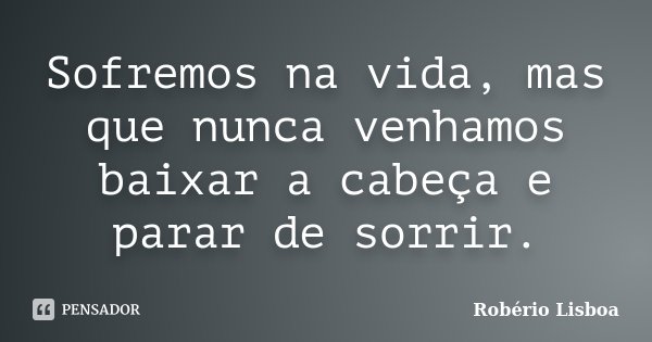 Sofremos na vida, mas que nunca venhamos baixar a cabeça e parar de sorrir.... Frase de Robério Lisboa.