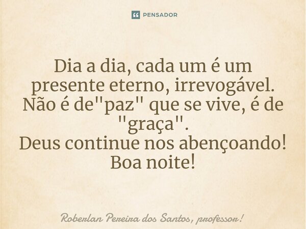 ⁠Dia a dia, cada um é um presente eterno, irrevogável. Não é de "paz" que se vive, é de "graça". Deus continue nos abençoando! Boa noite!... Frase de Roberlan Pereira dos Santos, professor!.
