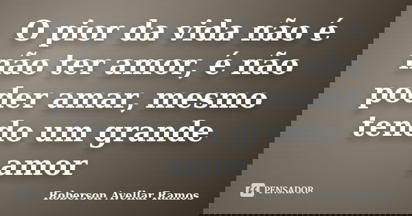 O pior da vida não é não ter amor, é não poder amar, mesmo tendo um grande amor... Frase de Roberson Avellar Ramos.
