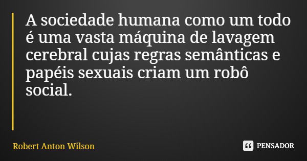 A sociedade humana como um todo é uma vasta máquina de lavagem cerebral cujas regras semânticas e papéis sexuais criam um robô social.... Frase de Robert Anton Wilson.