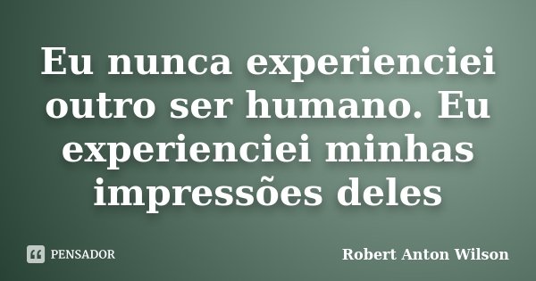 Eu nunca experienciei outro ser humano. Eu experienciei minhas impressões deles... Frase de Robert Anton Wilson.