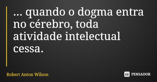 ... quando o dogma entra no cérebro, toda atividade intelectual cessa.... Frase de Robert Anton Wilson.