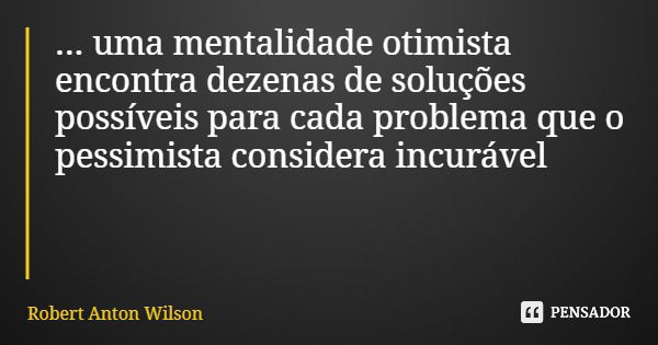 ... uma mentalidade otimista encontra dezenas de soluções possíveis para cada problema que o pessimista considera incurável... Frase de Robert Anton Wilson.