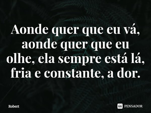 ⁠Aonde quer que eu vá, aonde quer que eu olhe, ela sempre está lá, fria e constante, a dor.... Frase de ROBERT.