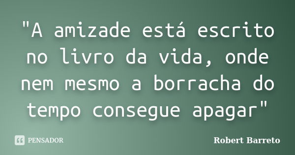 "A amizade está escrito no livro da vida, onde nem mesmo a borracha do tempo consegue apagar"... Frase de Robert Barreto.