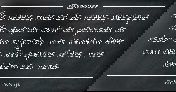 Às vezes, mas só às vezes, desejava não apenas ouvir as pessoas ao redor em segredo, mas também falar com elas. Não apenas vê-las, mas também ser vista.... Frase de Robert Beatty.