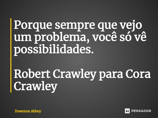 Porque sempre que vejo um problema, você só vê possibilidades. Robert Crawley para Cora Crawley... Frase de Downton Abbey.
