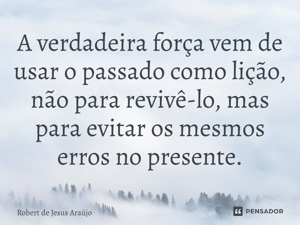⁠A verdadeira força vem de usar o passado como lição, não para revivê-lo, mas para evitar os mesmos erros no presente.... Frase de Robert de Jesus Araújo.