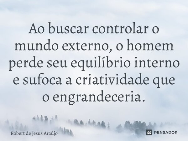 ⁠Ao buscar controlar o mundo externo, o homem perde seu equilíbrio interno e sufoca a criatividade que o engrandeceria.... Frase de Robert de Jesus Araújo.