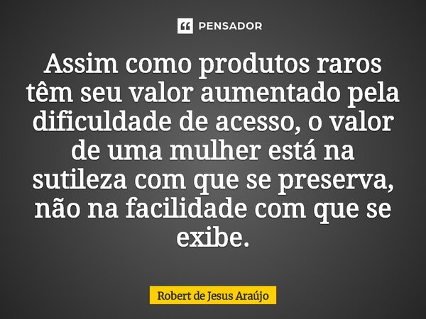 Assim como produtos raros têm seu valor aumentado pela dificuldade de acesso, o valor de uma mulher está na sutileza com que se preserva, não na facilidade com ... Frase de Robert de Jesus Araújo.