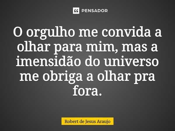 ⁠O orgulho me convida a olhar para mim, mas a imensidão do universo me obriga a olhar pra fora.... Frase de Robert de Jesus Araújo.