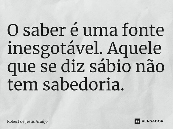 ⁠O saber é uma fonte inesgotável. Aquele que se diz sábio não tem sabedoria.... Frase de Robert de Jesus Araújo.