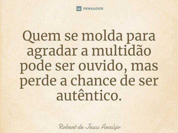 ⁠Quem se molda para agradar a multidão pode ser ouvido, mas perde a chance de ser autêntico.... Frase de Robert de Jesus Araújo.
