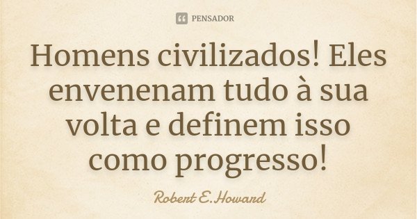 Homens civilizados! Eles envenenam tudo à sua volta e definem isso como progresso!... Frase de Robert E. Howard.