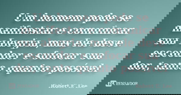 Um homem pode se manifestar e comunicar sua alegria, mas ele deve esconder e sufocar sua dor, tanto quanto possível... Frase de Robert E. Lee.