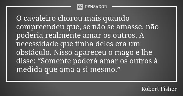 O cavaleiro chorou mais quando compreendeu que, se não se amasse, não poderia realmente amar os outros. A necessidade que tinha deles era um obstáculo. Nisso ap... Frase de Robert Fisher.