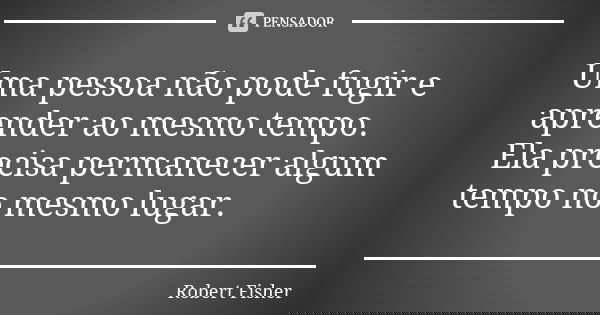 Uma pessoa não pode fugir e aprender ao mesmo tempo. Ela precisa permanecer algum tempo no mesmo lugar.... Frase de Robert Fisher.