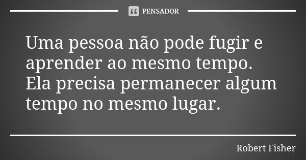 Uma pessoa não pode fugir e aprender ao mesmo tempo. Ela precisa permanecer algum tempo no mesmo lugar.... Frase de Robert Fisher.