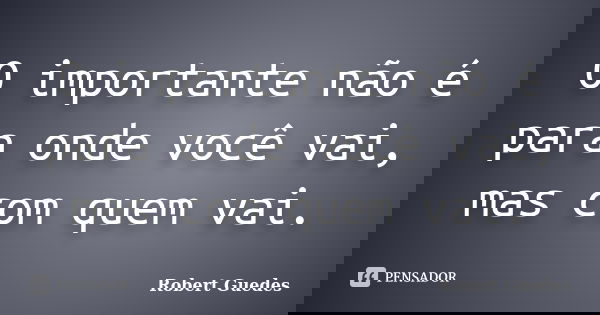 O importante não é para onde você vai, mas com quem vai.... Frase de Robert Guedes.