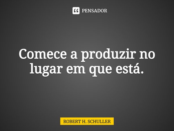 ⁠Comece a produzir no lugar em que está.... Frase de Robert H. Schuller.