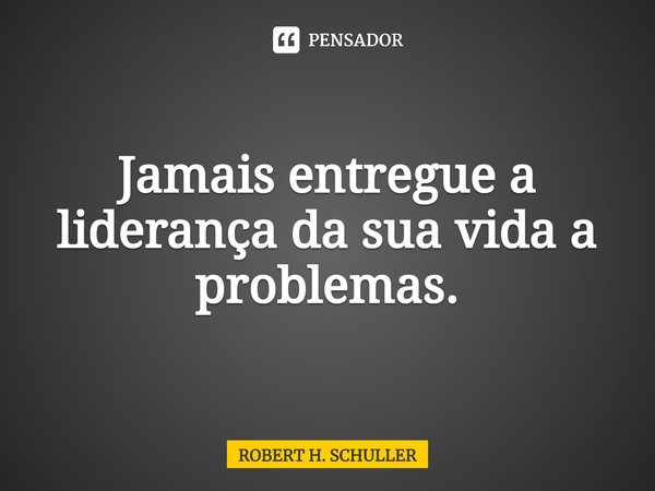 ⁠Jamais entregue a liderança da sua vida a problemas.... Frase de Robert H. Schuller.