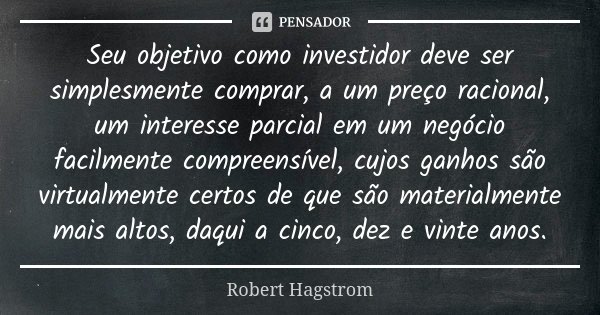 Seu objetivo como investidor deve ser simplesmente comprar, a um preço racional, um interesse parcial em um negócio facilmente compreensível, cujos ganhos são v... Frase de Robert Hagstrom.