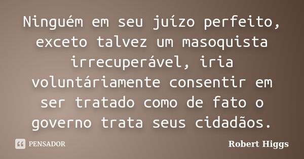 Ninguém em seu juízo perfeito, exceto talvez um masoquista irrecuperável, iria voluntáriamente consentir em ser tratado como de fato o governo trata seus cidadã... Frase de Robert Higgs.