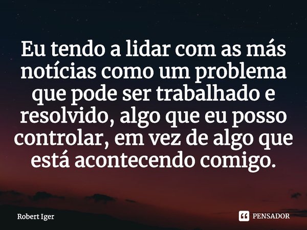 ⁠Eu tendo a lidar com as más notícias como um problema que pode ser trabalhado e resolvido, algo que eu posso controlar, em vez de algo que está acontecendo com... Frase de Robert Iger.