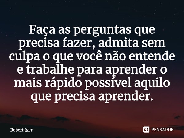 ⁠Faça as perguntas que precisa fazer, admita sem culpa o que você não entende e trabalhe para aprender o mais rápido possível aquilo que precisa aprender.... Frase de Robert Iger.