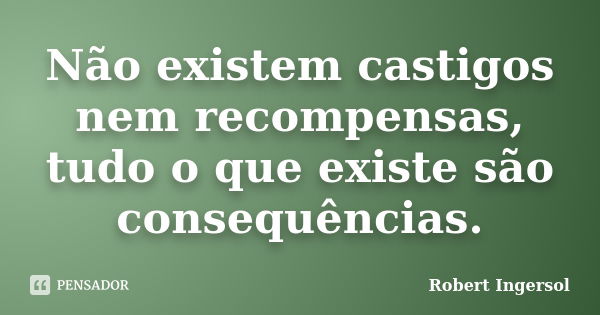 Não existem castigos nem recompensas, tudo o que existe são consequências.... Frase de Robert Ingersol.