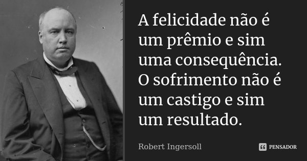 A felicidade não é um prêmio e sim uma consequência. O sofrimento não é um castigo e sim um resultado.... Frase de Robert Ingersoll.