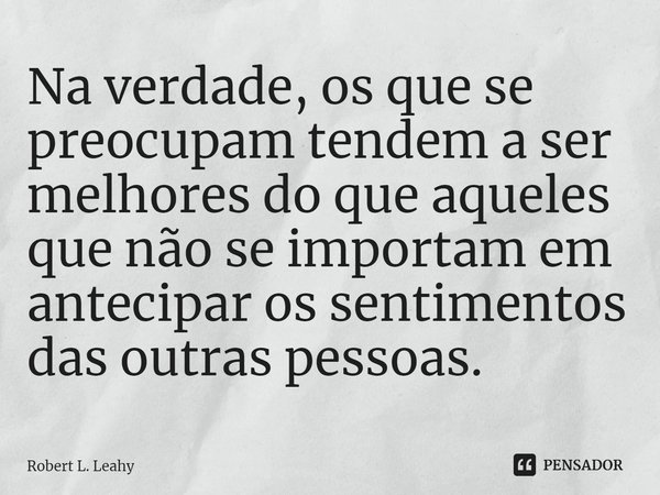 ⁠Na verdade, os que se preocupam tendem a ser melhores do que aqueles que não se importam em antecipar os sentimentos das outras pessoas.... Frase de Robert L. Leahy.